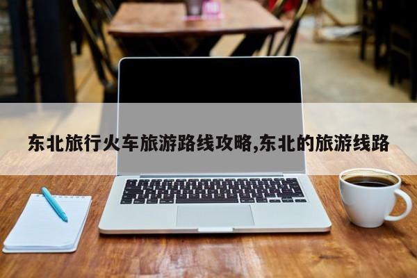 东北旅行火车旅游路线攻略,东北的旅游线路