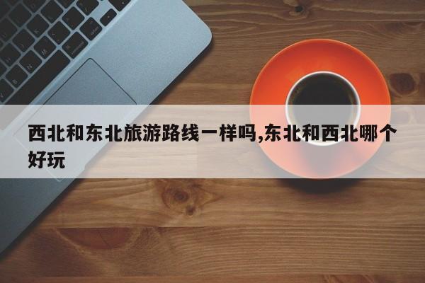 西北和东北旅游路线一样吗,东北和西北哪个好玩