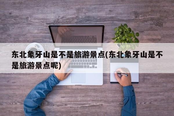 东北象牙山是不是旅游景点(东北象牙山是不是旅游景点呢)