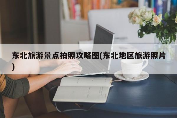 东北旅游景点拍照攻略图(东北地区旅游照片)