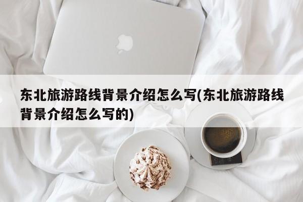东北旅游路线背景介绍怎么写(东北旅游路线背景介绍怎么写的)