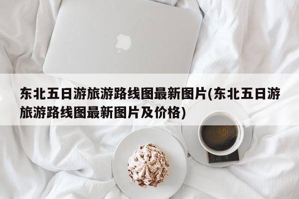 东北五日游旅游路线图最新图片(东北五日游旅游路线图最新图片及价格)