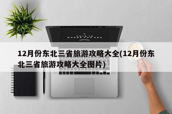 12月份东北三省旅游攻略大全(12月份东北三省旅游攻略大全图片) 第1张