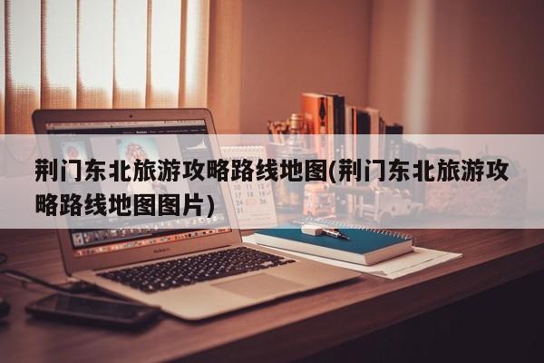 荆门东北旅游攻略路线地图(荆门东北旅游攻略路线地图图片)