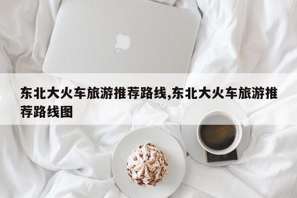 东北大火车旅游推荐路线,东北大火车旅游推荐路线图