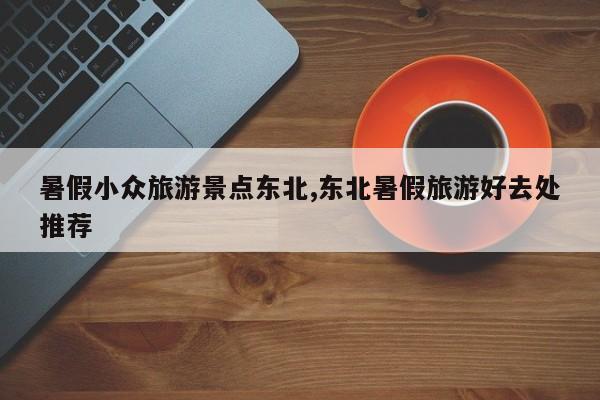 暑假小众旅游景点东北,东北暑假旅游好去处推荐