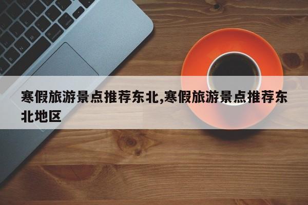 寒假旅游景点推荐东北,寒假旅游景点推荐东北地区