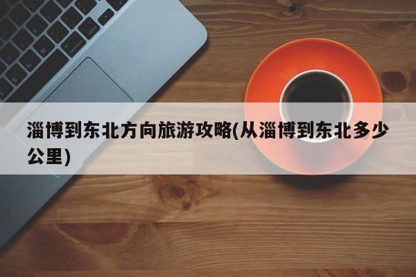 淄博到东北方向旅游攻略(从淄博到东北多少公里) 第1张