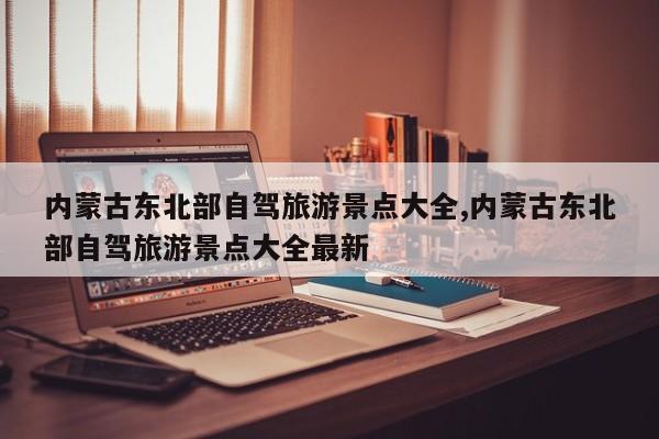 内蒙古东北部自驾旅游景点大全,内蒙古东北部自驾旅游景点大全最新