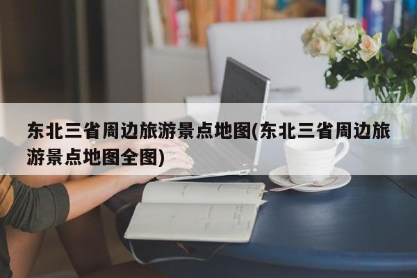 东北三省周边旅游景点地图(东北三省周边旅游景点地图全图)