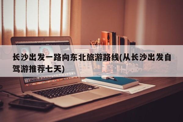 长沙出发一路向东北旅游路线(从长沙出发自驾游推荐七天)
