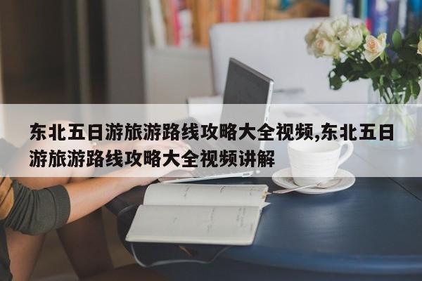 东北五日游旅游路线攻略大全视频,东北五日游旅游路线攻略大全视频讲解