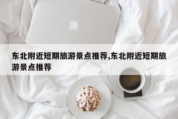 东北附近短期旅游景点推荐,东北附近短期旅游景点推荐