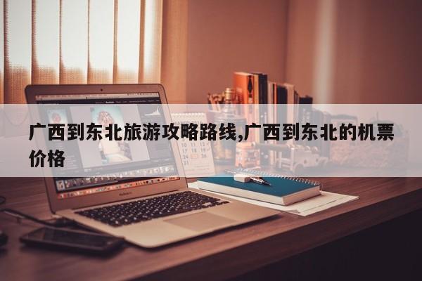 广西到东北旅游攻略路线,广西到东北的机票价格