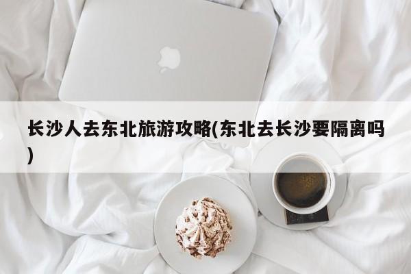 长沙人去东北旅游攻略(东北去长沙要隔离吗) 第1张