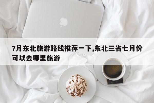 7月东北旅游路线推荐一下,东北三省七月份可以去哪里旅游