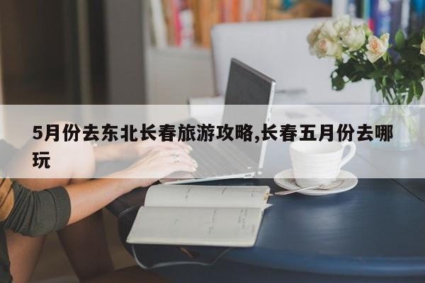 5月份去东北长春旅游攻略,长春五月份去哪玩 第1张