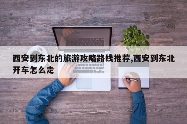 西安到东北的旅游攻略路线推荐,西安到东北开车怎么走 第1张