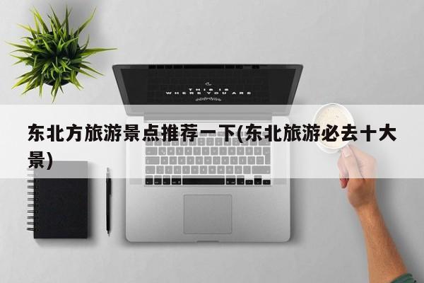 东北方旅游景点推荐一下(东北旅游必去十大景)