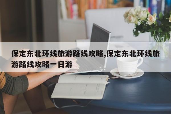 保定东北环线旅游路线攻略,保定东北环线旅游路线攻略一日游 第1张