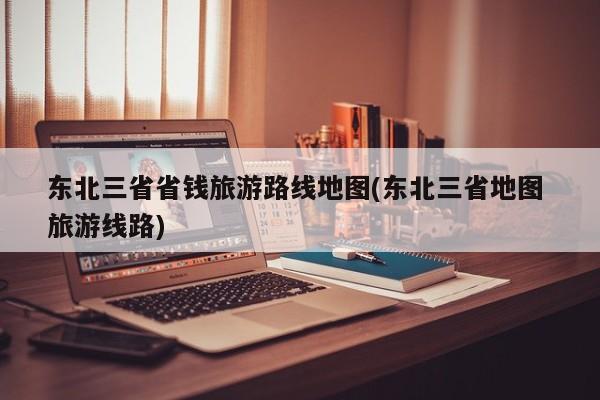 东北三省省钱旅游路线地图(东北三省地图 旅游线路) 第1张
