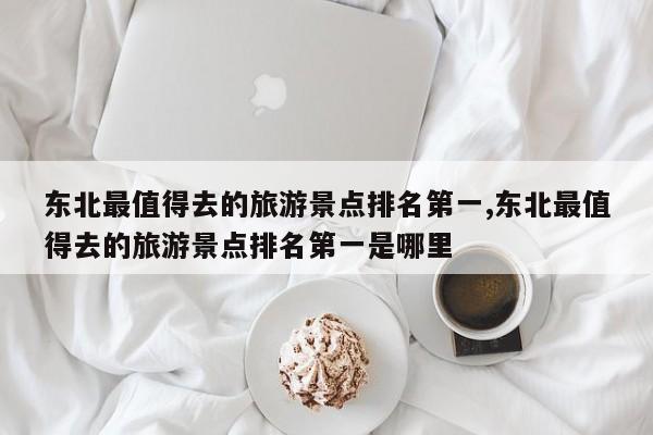 东北最值得去的旅游景点排名第一,东北最值得去的旅游景点排名第一是哪里