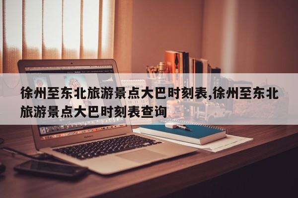 徐州至东北旅游景点大巴时刻表,徐州至东北旅游景点大巴时刻表查询
