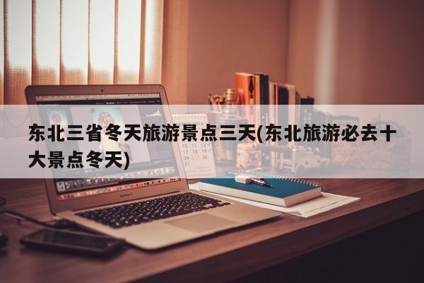 东北三省冬天旅游景点三天(东北旅游必去十大景点冬天)