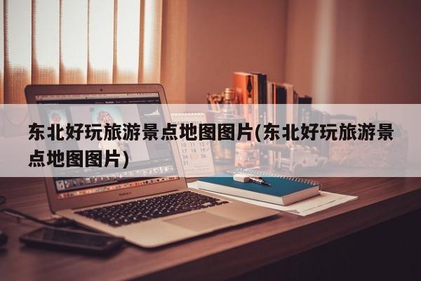 东北好玩旅游景点地图图片(东北好玩旅游景点地图图片)
