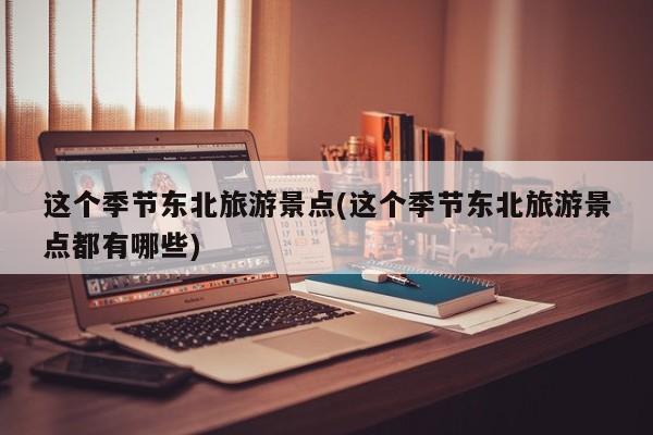 这个季节东北旅游景点(这个季节东北旅游景点都有哪些)