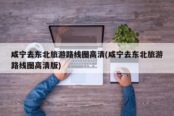 咸宁去东北旅游路线图高清(咸宁去东北旅游路线图高清版) 第1张