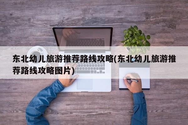 东北幼儿旅游推荐路线攻略(东北幼儿旅游推荐路线攻略图片) 第1张