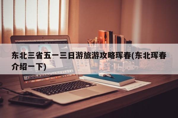 东北三省五一三日游旅游攻略珲春(东北珲春介绍一下) 第1张