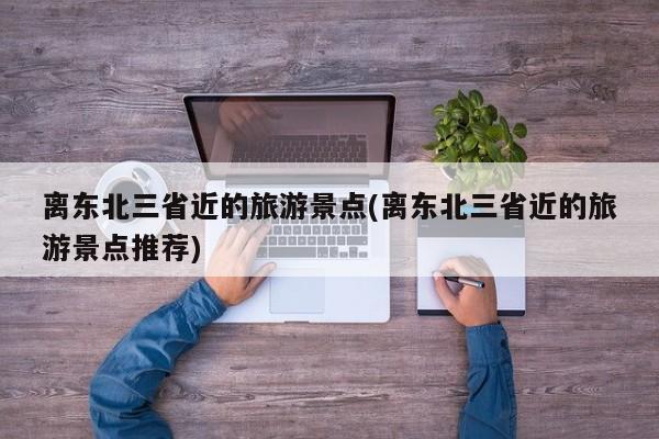 离东北三省近的旅游景点(离东北三省近的旅游景点推荐)