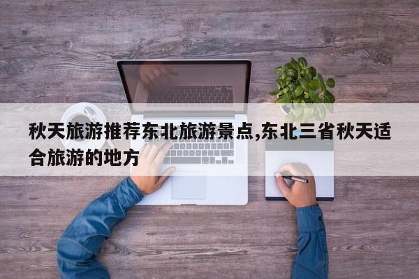 秋天旅游推荐东北旅游景点,东北三省秋天适合旅游的地方