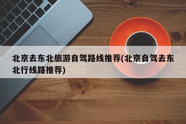 北京去东北旅游自驾路线推荐(北京自驾去东北行线路推荐) 第1张