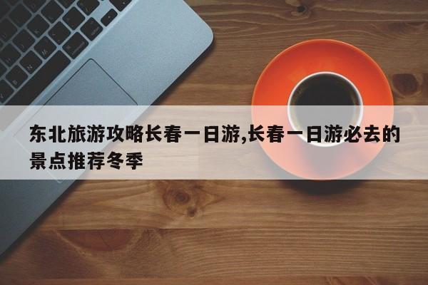 东北旅游攻略长春一日游,长春一日游必去的景点推荐冬季 第1张