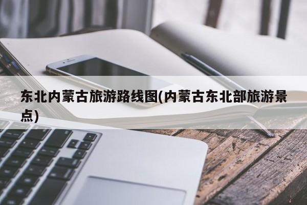 东北内蒙古旅游路线图(内蒙古东北部旅游景点) 第1张