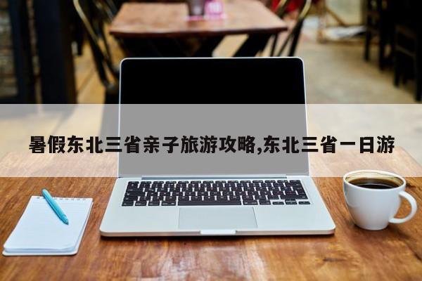 暑假东北三省亲子旅游攻略,东北三省一日游 第1张
