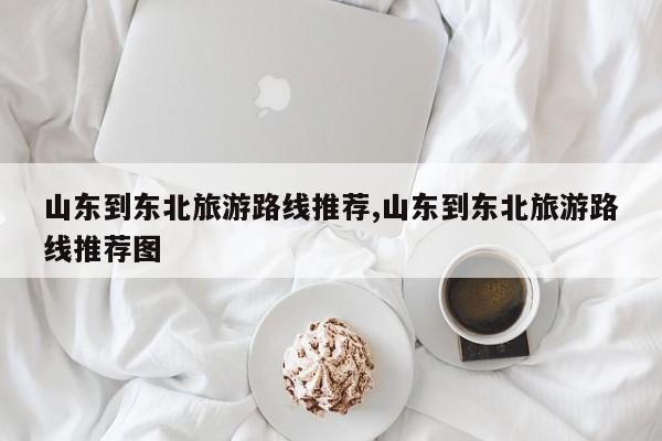 山东到东北旅游路线推荐,山东到东北旅游路线推荐图 第1张