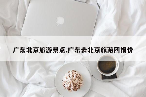广东北京旅游景点,广东去北京旅游团报价