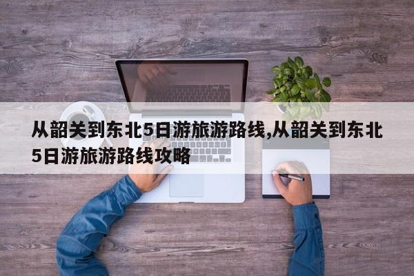从韶关到东北5日游旅游路线,从韶关到东北5日游旅游路线攻略 第1张