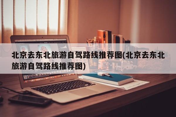 北京去东北旅游自驾路线推荐图(北京去东北旅游自驾路线推荐图) 第1张
