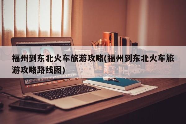 福州到东北火车旅游攻略(福州到东北火车旅游攻略路线图) 第1张