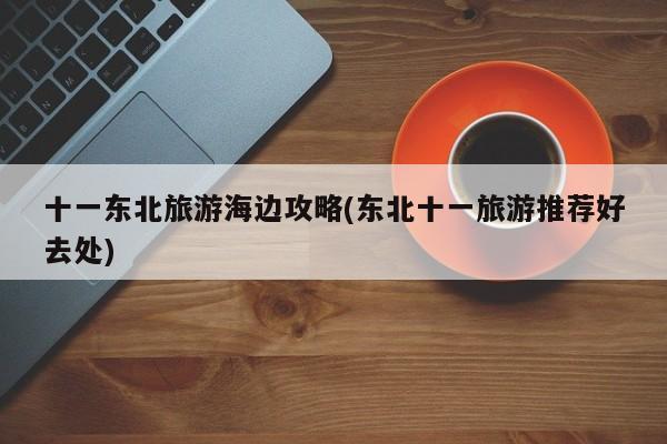 十一东北旅游海边攻略(东北十一旅游推荐好去处) 第1张