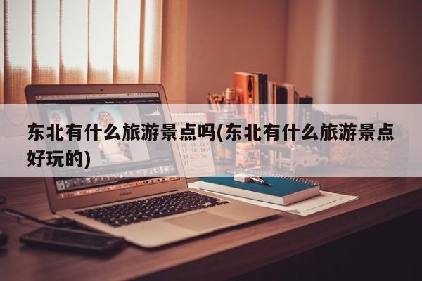 东北有什么旅游景点吗(东北有什么旅游景点好玩的)