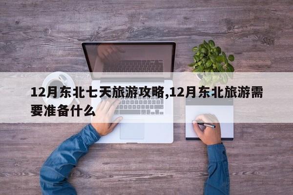 12月东北七天旅游攻略,12月东北旅游需要准备什么
