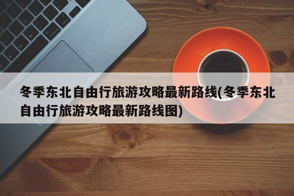 冬季东北自由行旅游攻略最新路线(冬季东北自由行旅游攻略最新路线图) 第1张