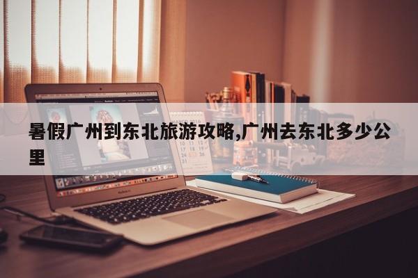 暑假广州到东北旅游攻略,广州去东北多少公里 第1张