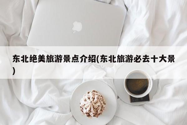 东北绝美旅游景点介绍(东北旅游必去十大景)